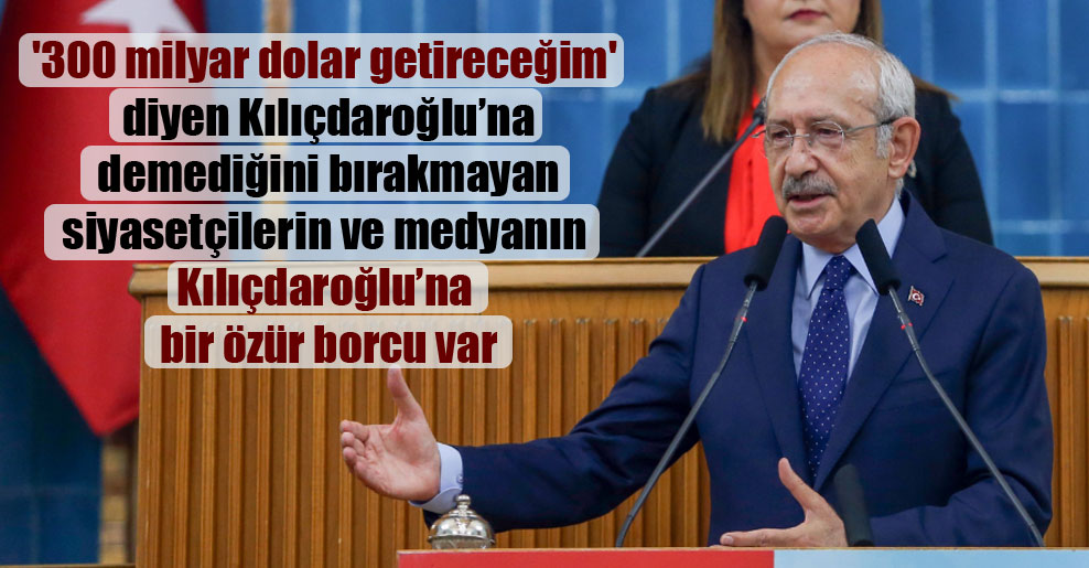 ‘300 milyar dolar getireceğim’ diyen Kılıçdaroğlu’na demediğini bırakmayan siyasetçilerin ve medyanın Kılıçdaroğlu’na bir özür borcu var