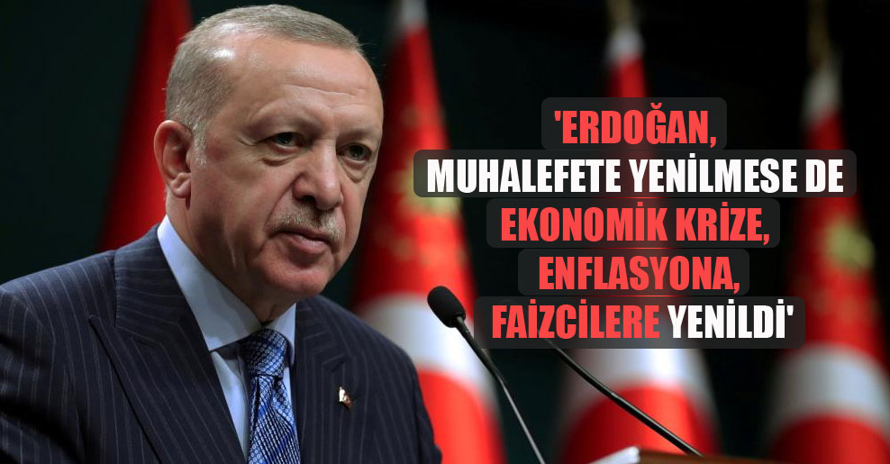 ‘Erdoğan, muhalefete yenilmese de ekonomik krize, enflasyona, faizcilere yenildi’