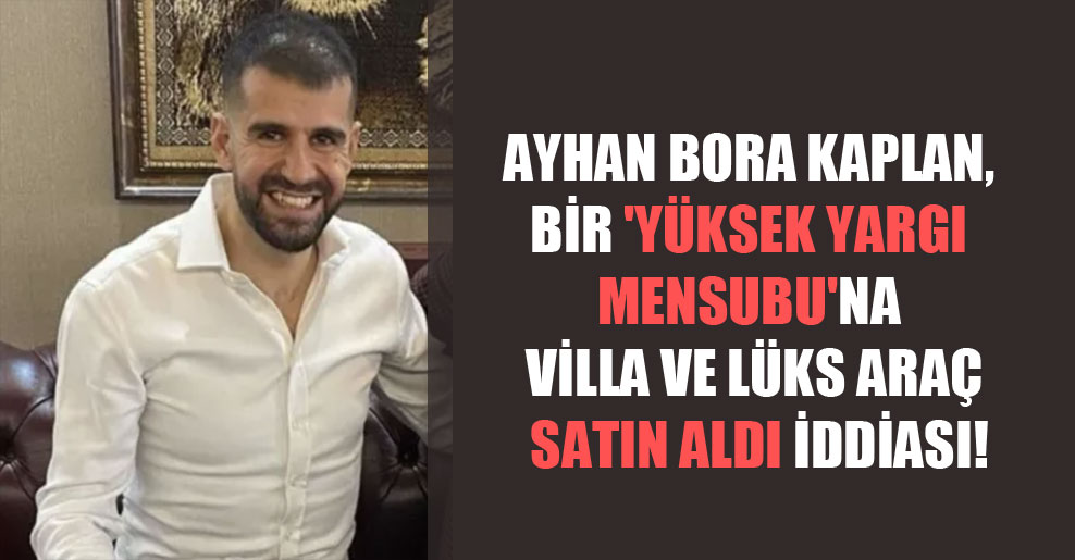 Ayhan Bora Kaplan, bir ‘yüksek yargı mensubu’na villa ve lüks araç satın aldı iddiası!