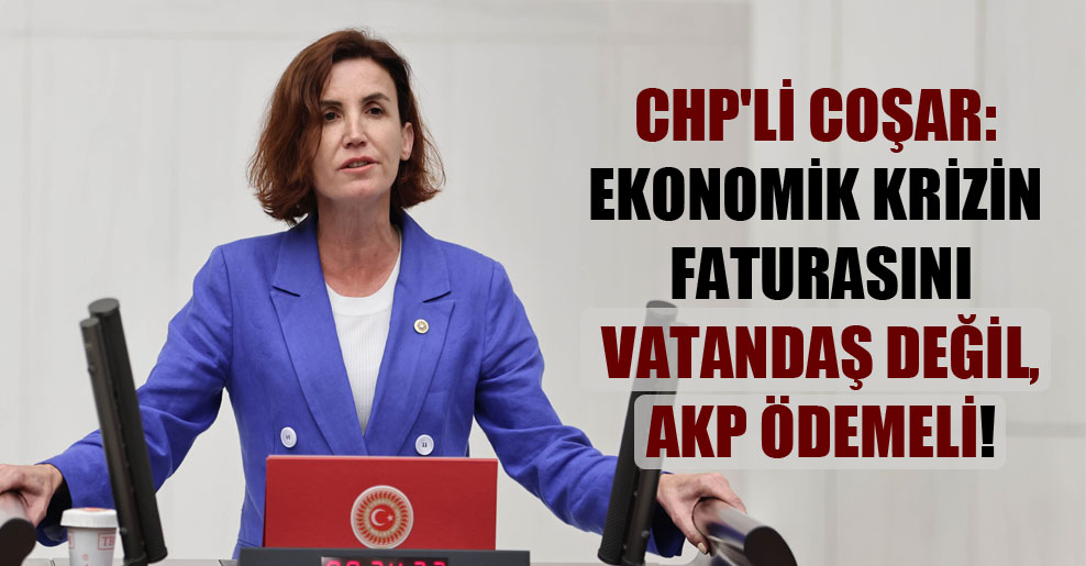 CHP’li Coşar: Ekonomik krizin faturasını vatandaş değil, AKP ödemeli!