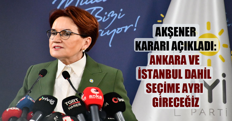 Akşener kararı açıkladı: Ankara ve İstanbul dahil seçime ayrı gireceğiz