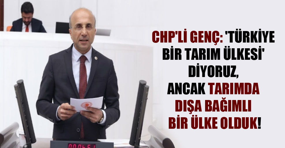 CHP’li Genç: ‘Türkiye bir tarım ülkesi’ diyoruz, ancak tarımda dışa bağımlı bir ülke olduk!