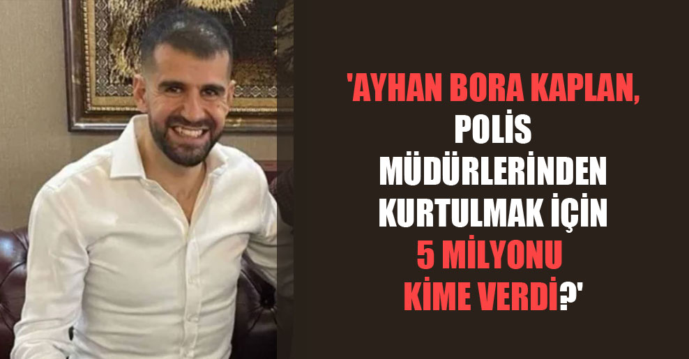 ‘Ayhan Bora Kaplan, polis müdürlerinden kurtulmak için 5 milyonu kime verdi’