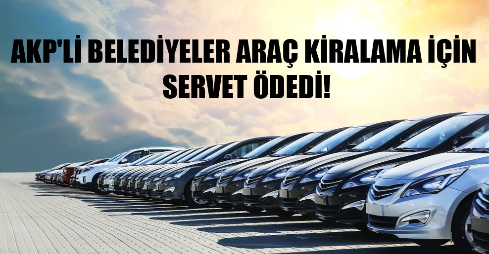AKP’li belediyeler araç kiralama için servet ödedi!
