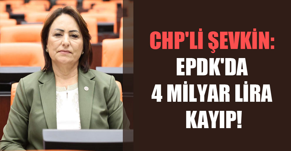 CHP’li Şevkin: EPDK’da 4 milyar Lira kayıp!