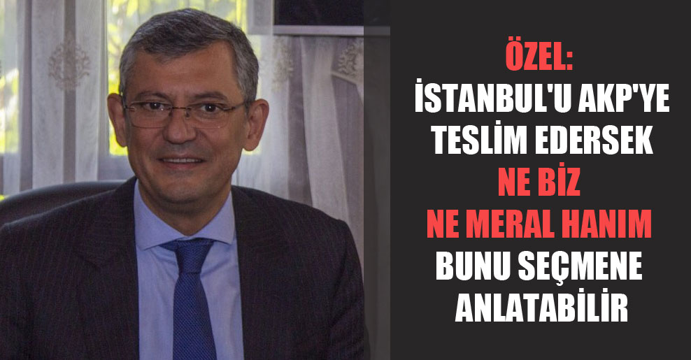 Özel: İstanbul’u AKP’ye teslim edersek ne biz ne Meral Hanım bunu seçmene anlatabilir