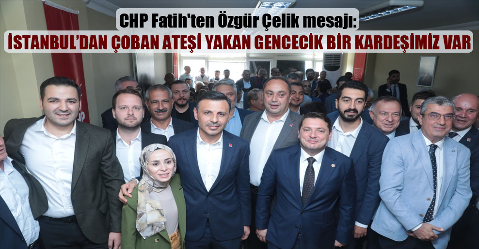CHP Fatih’ten Özgür Çelik mesajı: İstanbul’dan çoban ateşi yakan gencecik bir kardeşimiz var