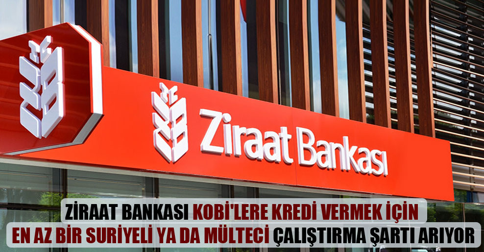 Ziraat Bankası KOBİ’lere kredi vermek için en az bir Suriyeli ya da mülteci çalıştırma şartı arıyor