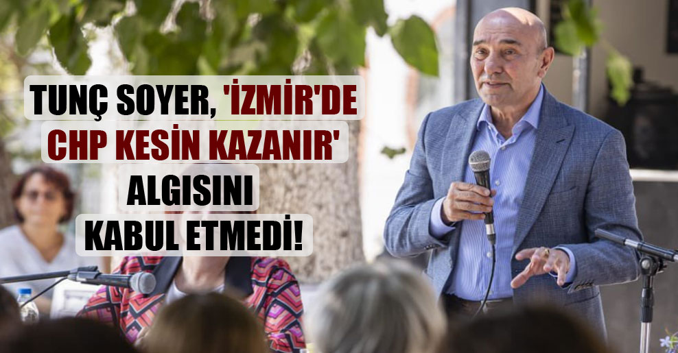 Tunç Soyer, ‘İzmir’de CHP kesin kazanır’ algısını kabul etmedi!