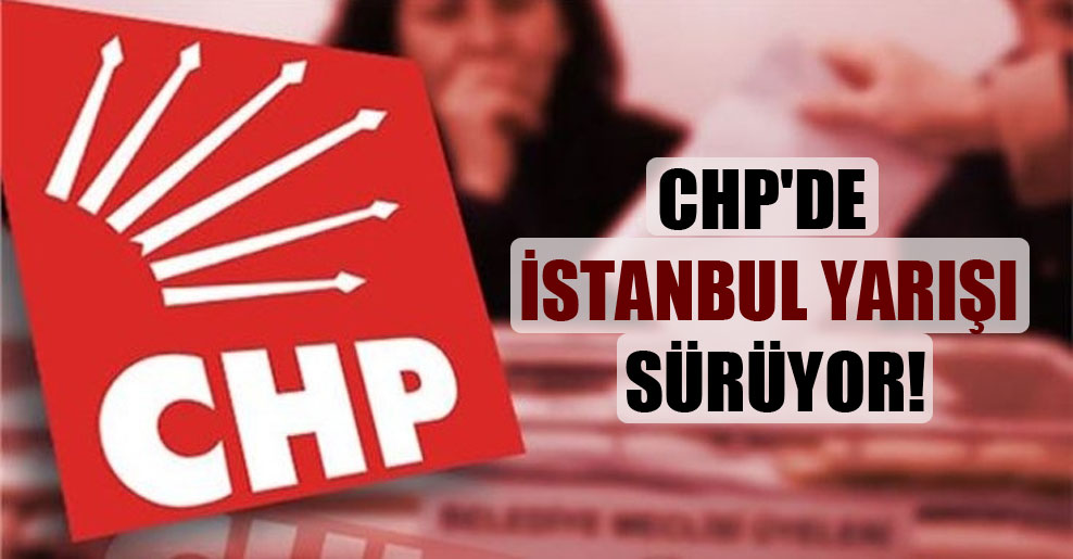CHP’de İstanbul yarışı sürüyor!