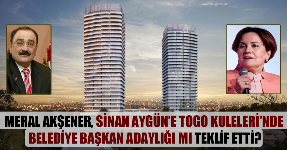 Meral Akşener, Sinan Aygün’e TOGO Kuleleri’nde belediye başkan adaylığı mı teklif etti?