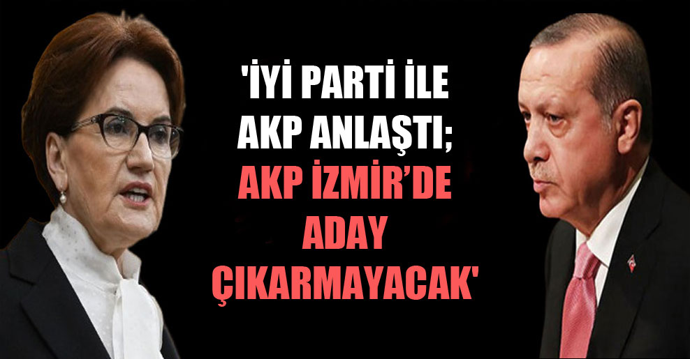‘İyi Parti ile AKP anlaştı; AKP İzmir’de aday çıkarmayacak’