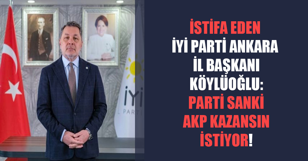 İstifa eden İYİ Parti Ankara İl Başkanı Köylüoğlu: Parti sanki AKP kazansın istiyor!