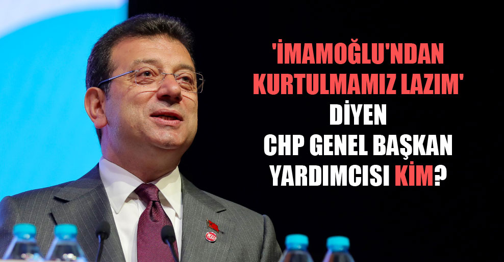 ‘İmamoğlu’ndan kurtulmamız lazım’ diyen CHP Genel Başkan Yardımcısı kim?
