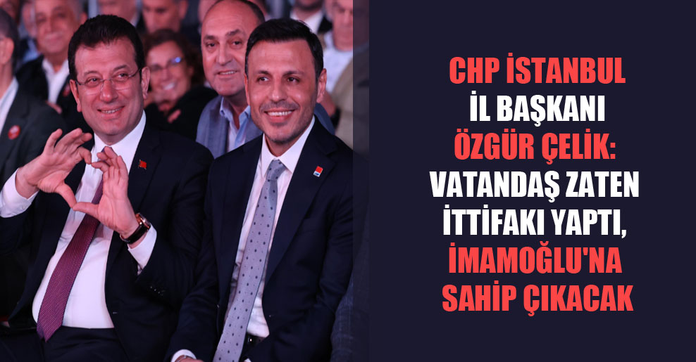 CHP İstanbul İl Başkanı Özgür Çelik: Vatandaş zaten ittifakı yaptı, İmamoğlu’na sahip çıkacak