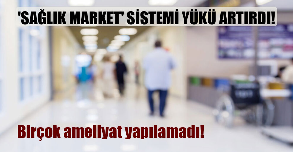 ‘Sağlık market’ sistemi yükü artırdı! Birçok ameliyat yapılamadı!