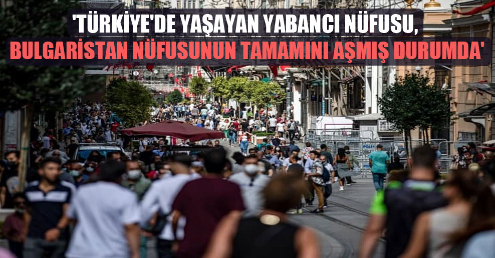 ‘Türkiye’de yaşayan yabancı nüfusu, Bulgaristan nüfusunun tamamını aşmış durumda’