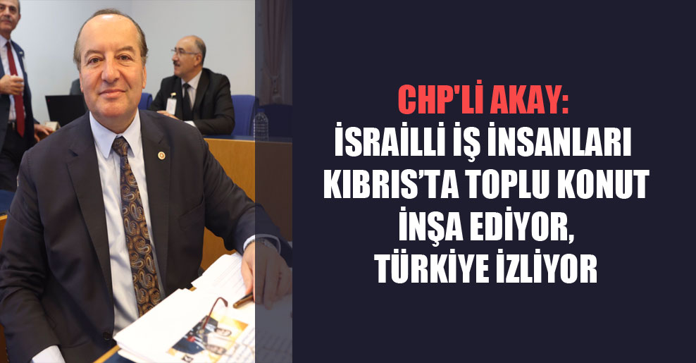 CHP’li Akay: İsrailli iş insanları Kıbrıs’ta toplu konut inşa ediyor, Türkiye izliyor