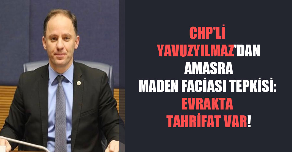 CHP’li Yavuzyılmaz’dan Amasra maden faciası tepkisi: Evrakta tahrifat var!