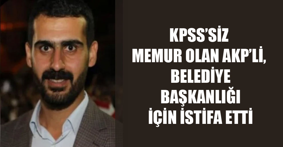 KPSS’siz memur olan AKP’li, belediye başkanlığı için istifa etti