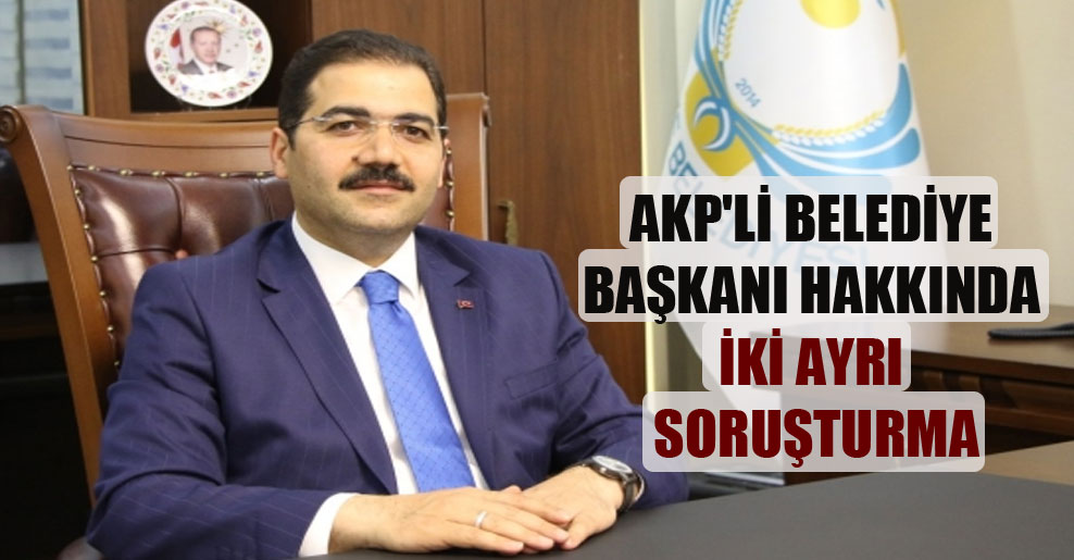 AKP’li belediye başkanı hakkında iki ayrı soruşturma