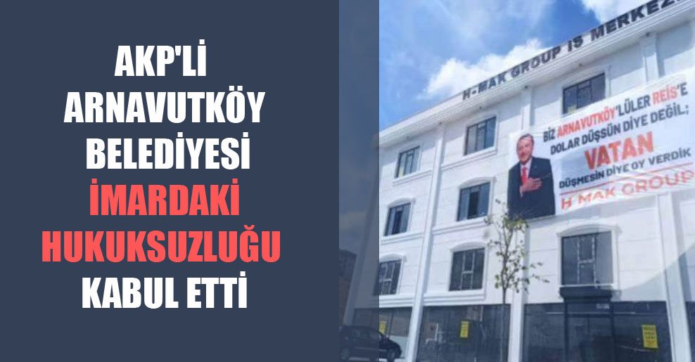 AKP’li Arnavutköy Belediyesi imardaki hukuksuzluğu kabul etti