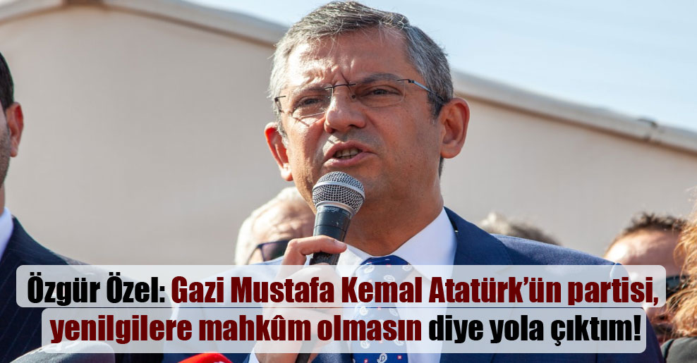 Özgür Özel: Gazi Mustafa Kemal Atatürk’ün partisi, yenilgilere mahkûm olmasın diye yola çıktım!