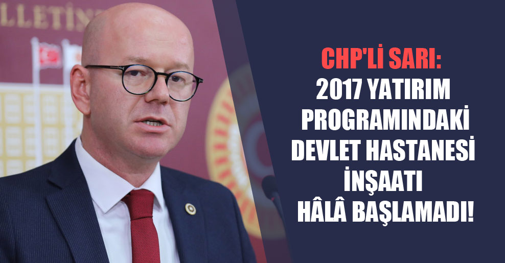 CHP’li Sarı: 2017 yatırım programındaki devlet hastanesi inşaatı hâlâ başlamadı!