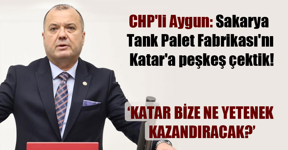 CHP’li Aygun: Sakarya Tank Palet Fabrikası’nı Katar’a peşkeş çektik!
