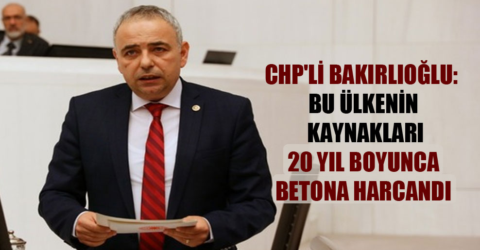 CHP’li Bakırlıoğlu: Bu ülkenin kaynakları 20 yıl boyunca betona harcandı