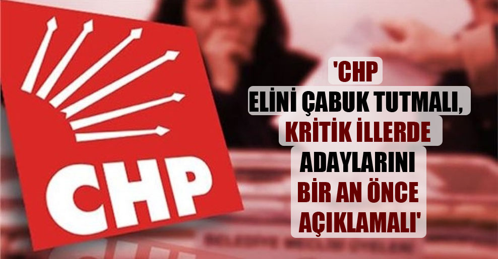 ‘CHP elini çabuk tutmalı, kritik illerde adaylarını bir an önce açıklamalı’