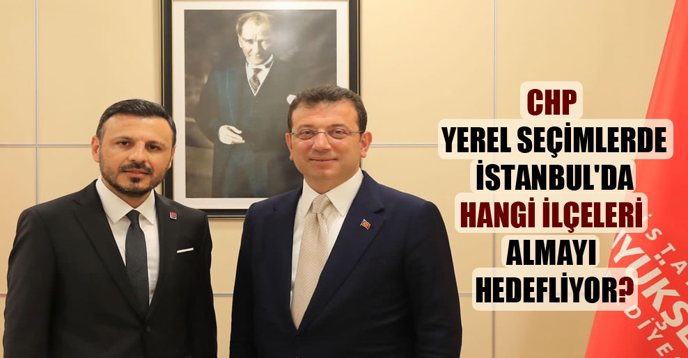 CHP yerel seçimlerde İstanbul’da hangi ilçeleri almayı hedefliyor?