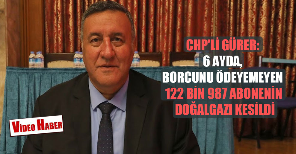 CHP’li Gürer: 6 ayda, borcunu ödeyemeyen 122 bin 987 abonenin doğalgazı kesildi