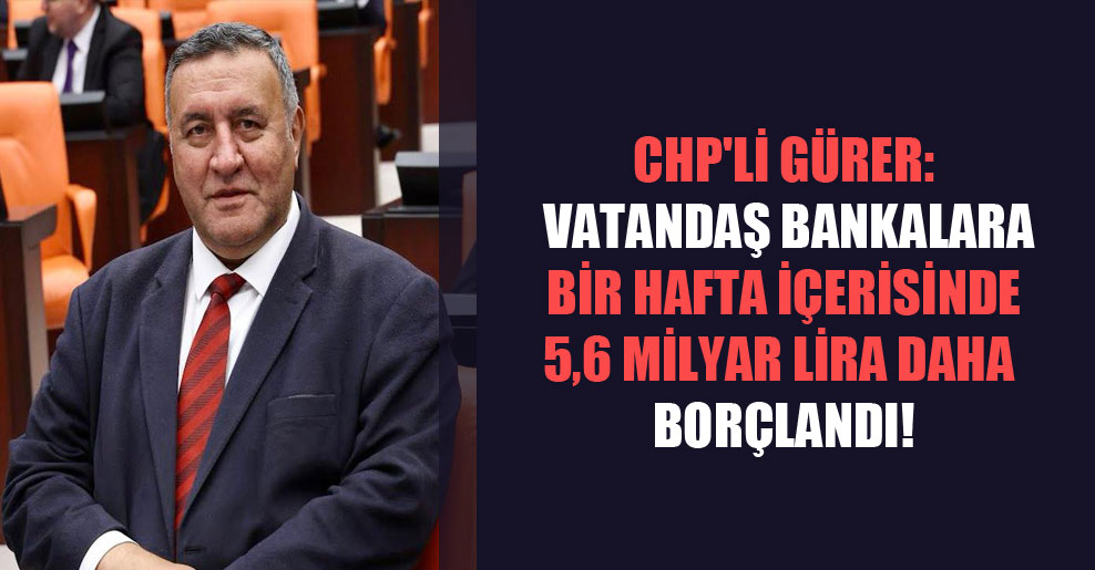 CHP’li Gürer: Vatandaş bankalara bir hafta içerisinde 5,6 milyar lira daha borçlandı!