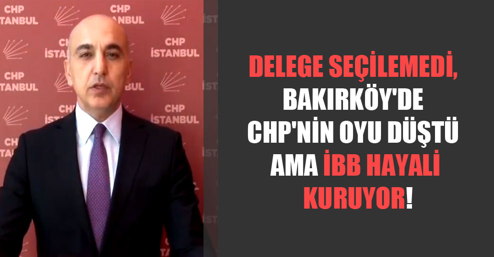 Delege seçilemedi, Bakırköy’de CHP’nin oyu düştü ama İBB hayali kuruyor!