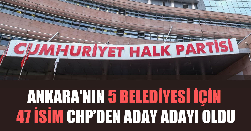 Ankara’nın 5 belediyesi için 47 isim CHP’den aday adayı oldu