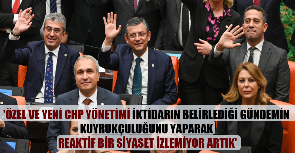 ‘Özel ve yeni CHP yönetimi iktidarın belirlediği gündemin kuyrukçuluğunu yaparak reaktif bir siyaset izlemiyor artık’