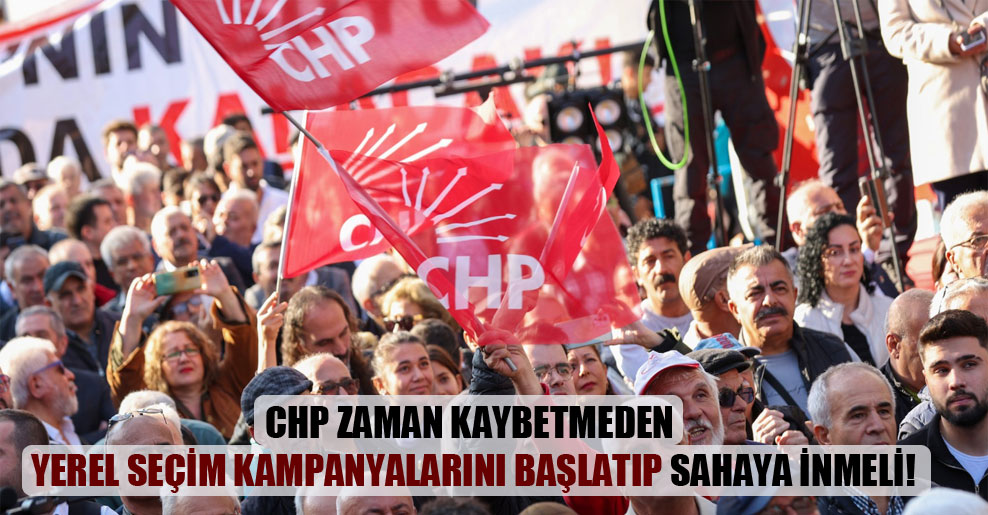 CHP zaman kaybetmeden yerel seçim kampanyalarını başlatıp sahaya inmeli!