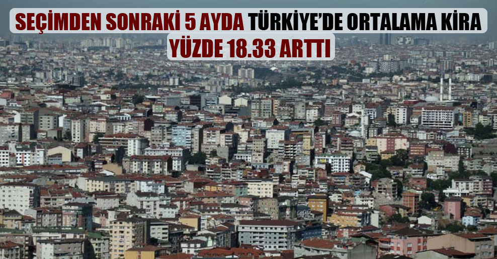 Seçimden sonraki 5 ayda Türkiye’de ortalama kira yüzde 18.33 arttı