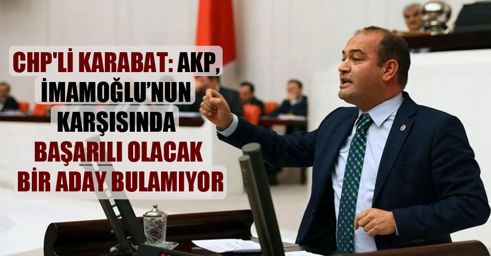 CHP’li Karabat: AKP, İmamoğlu’nun karşısında başarılı olacak bir aday bulamıyor