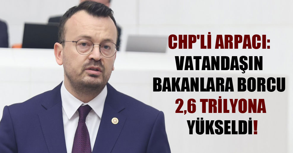 CHP’li Arpacı: Vatandaşın bakanlara borcu 2,6 trilyona yükseldi!