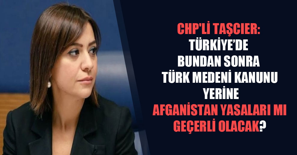 CHP’li Taşcıer: Türkiye’de bundan sonra Türk Medeni Kanunu yerine Afganistan yasaları mı geçerli olacak?