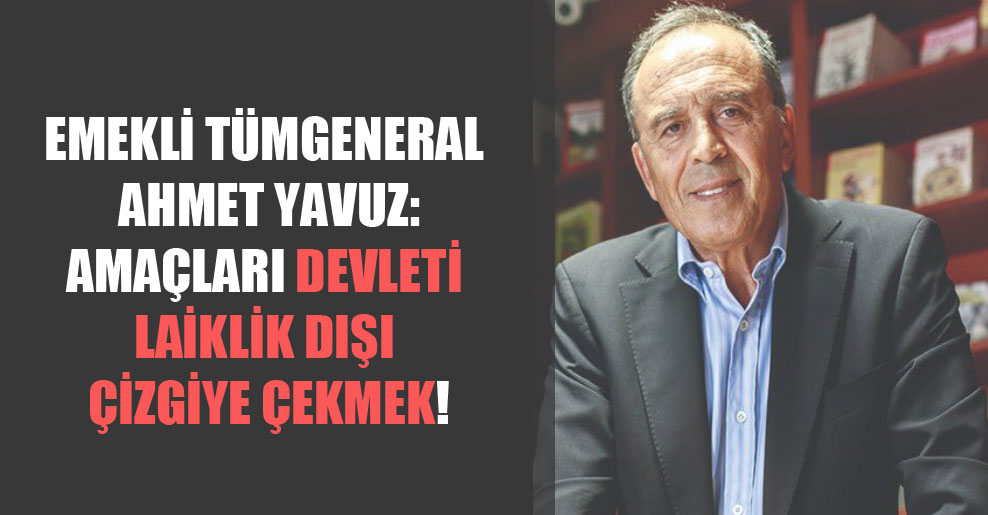 Emekli Tümgeneral Ahmet Yavuz: Amaçları devleti laiklik dışı çizgiye çekmek!