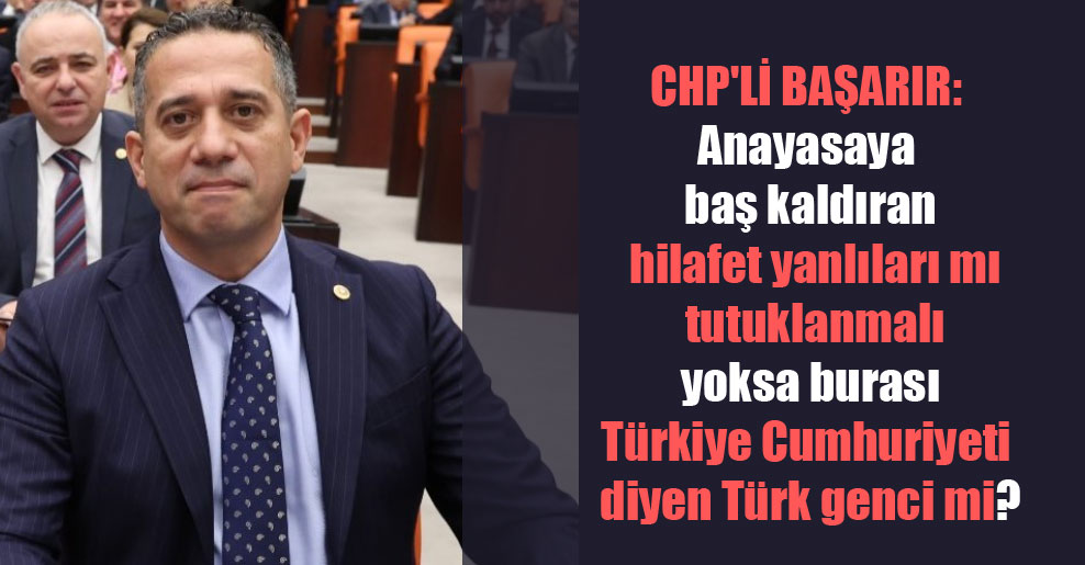 CHP’li Başarır: Anayasaya baş kaldıran hilafet yanlıları mı tutuklanmalı yoksa burası Türkiye Cumhuriyeti diyen Türk genci mi?