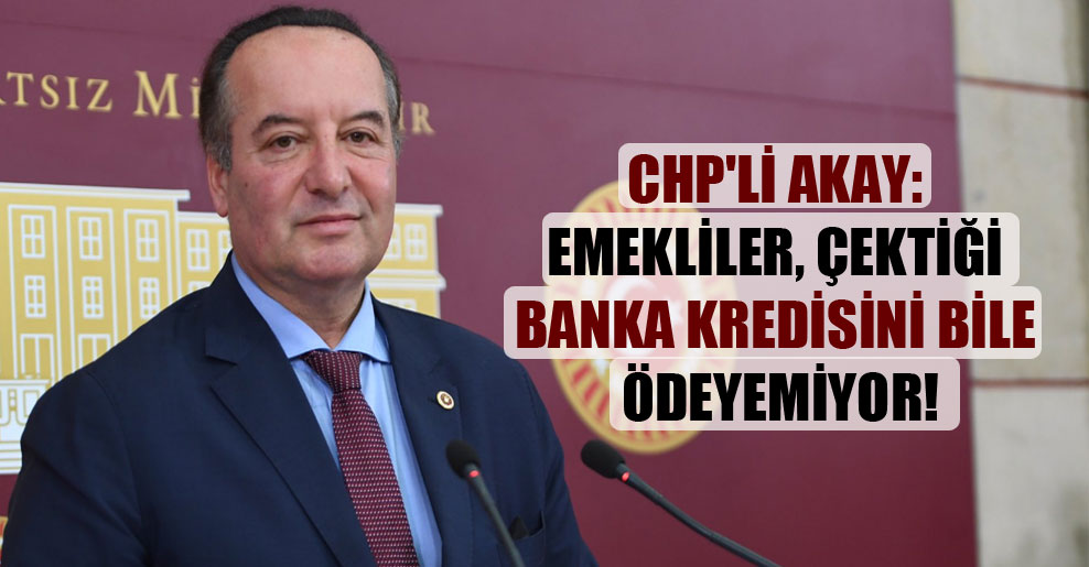 CHP’li Akay: Emekliler çektiği banka kredisini bile ödeyemiyor!