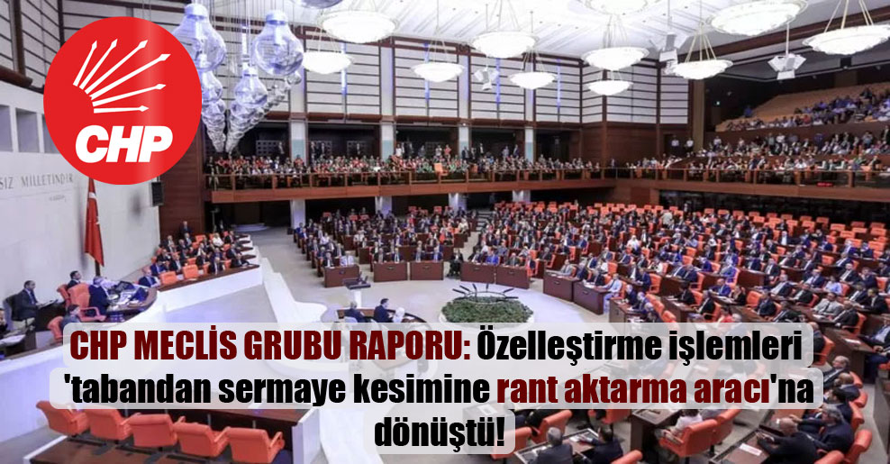 CHP Meclis Grubu raporu: Özelleştirme işlemleri ‘tabandan sermaye kesimine rant aktarma aracı’na dönüştü!