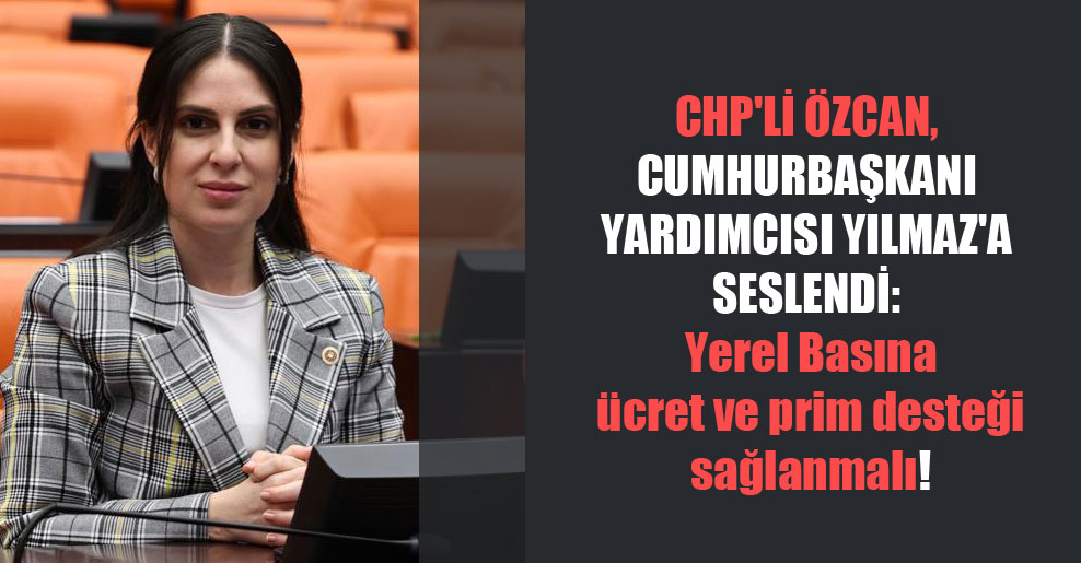 CHP’li Özcan, Cumhurbaşkanı Yardımcısı Yılmaz’a seslendi: Yerel Basına ücret ve prim desteği sağlanmalı!