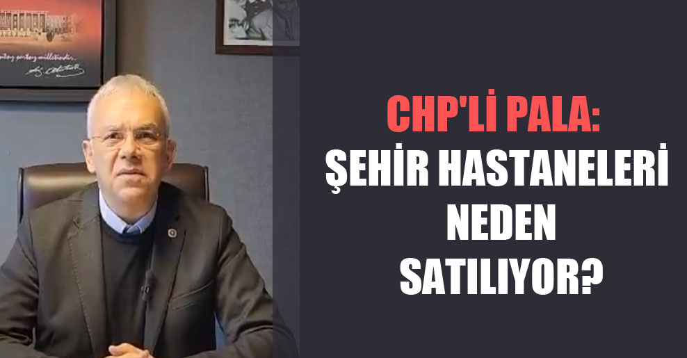 CHP’li Pala: Şehir hastaneleri neden satılıyor?