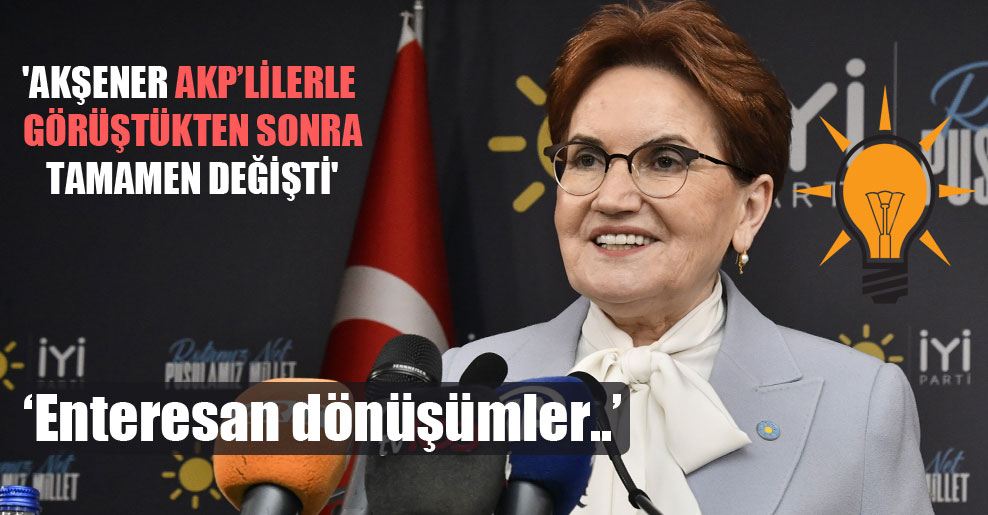 ‘Akşener AKP’lilerle görüştükten sonra tamamen değişti’