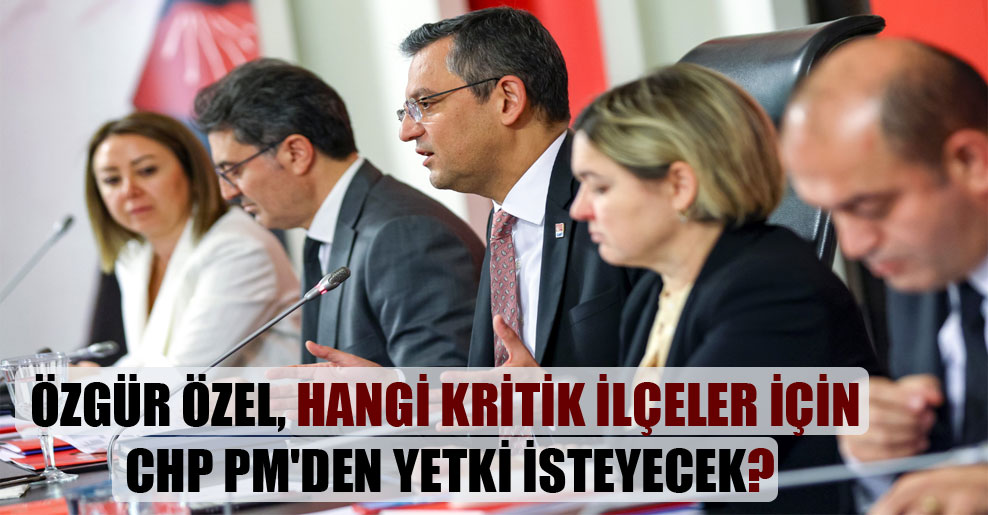 Özgür Özel, hangi kritik ilçeler için CHP PM’den yetki isteyecek?